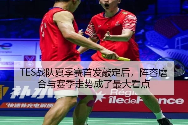 TES战队夏季赛首发敲定后，阵容磨合与赛季走势成了最大看点